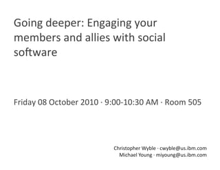 Going deeper: Engaging your 
members and allies with social 
so8ware 



Friday 08 October 2010 ∙ 9:00‐10:30 AM ∙ Room 505 




                          Christopher Wyble ∙ cwyble@us.ibm.com 
                            Michael Young ∙ miyoung@us.ibm.com 
 