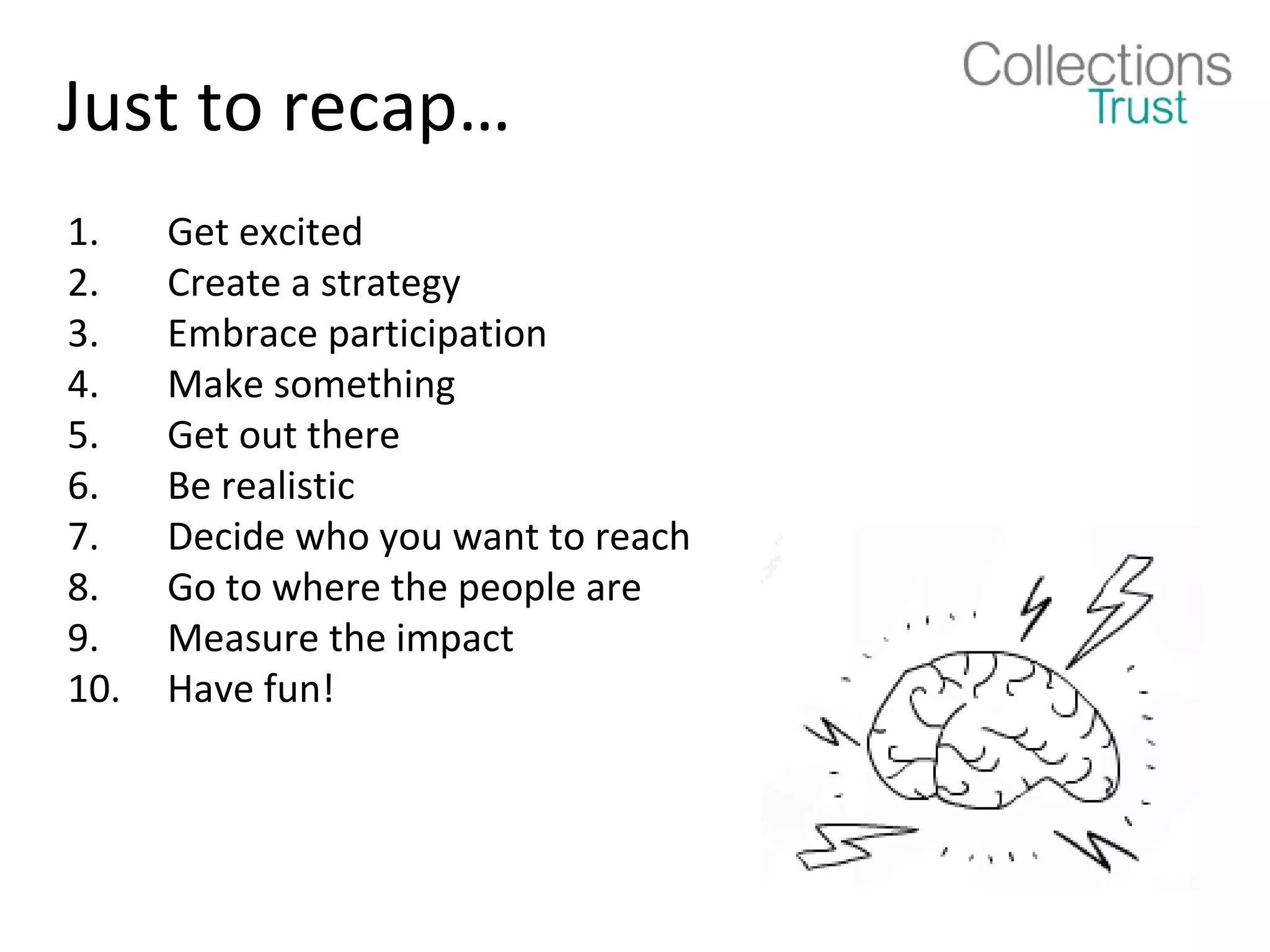 Just to recap…
1.    Get excited
2.    Create a strategy
3.    Embrace participation
4.    Make something
5.    Get out there
6.    Be realistic
7.    Decide who you want to reach
8.    Go to where the people are
9.    Measure the impact
10.   Have fun!
 