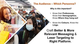 The Audience – Which Personna?
Craft Better & More
Relevant Messaging &
Laser Targeting to
Right Platform.
Why is this important?
• Know their Preferences,
Know their Demographics,
Know Where they hang out!
• Know the Colours, Know the
Lingo.
 