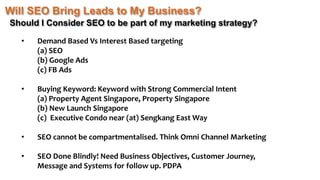 Will SEO Bring Leads to My Business?
Should I Consider SEO to be part of my marketing strategy?
• Demand Based Vs Interest Based targeting
(a) SEO
(b) Google Ads
(c) FB Ads
• Buying Keyword: Keyword with Strong Commercial Intent
(a) Property Agent Singapore, Property Singapore
(b) New Launch Singapore
(c) Executive Condo near (at) Sengkang East Way
• SEO cannot be compartmentalised. Think Omni Channel Marketing
• SEO Done Blindly! Need Business Objectives, Customer Journey,
Message and Systems for follow up. PDPA
 