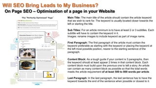 Will SEO Bring Leads to My Business?
On Page SEO – Optimisation of a page in your Website
Main Title: The main title of the article should contain the article keyword
that we wish to rank for. The keyword is usually located closer towards the
left or starting the title.
Sub Titles: For an article minimum is to have at least 2 or 3 subtitles. Each
subtitle will have to contain the keyword in it.
Images: rename images to include keyword as part of image name.
First Paragraph: The first paragraph of the article must contain the
keyword preferable as starting with the keyword or placing the keyword at
the left most possible position, nearer to the starting sentence of the
paragraph.
Content Block: As a tough guide if your content is 3 paragraphs, then
the keyword should at least appear 2 times in that content block. Each
content block must build upon the previous one to tell a story. An article
can contain as many content block as possible so that the total words
meets the article requirement of at least 500 to 800 words per article.
Last Paragraph: In the last paragraph, the last sentence has to have the
keyword towards the end of the sentence when possible or closest to it.
 