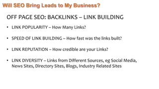 Will SEO Bring Leads to My Business?
OFF PAGE SEO: BACKLINKS – LINK BUILDING
• LINK POPULARITY – How Many Links?
• SPEED OF LINK BUILDING – How fast was the links built?
• LINK REPUTATION – How credible are your Links?
• LINK DIVERSITY – Links from Different Sources, eg Social Media,
News Sites, Directory Sites, Blogs, Industry Related Sites
 