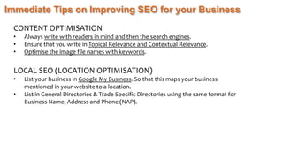 Immediate Tips on Improving SEO for your Business
CONTENT OPTIMISATION
• Always write with readers in mind and then the search engines.
• Ensure that you write in Topical Relevance and Contextual Relevance.
• Optimise the image file names with keywords.
LOCAL SEO (LOCATION OPTIMISATION)
• List your business in Google My Business. So that this maps your business
mentioned in your website to a location.
• List in General Directories & Trade Specific Directories using the same format for
Business Name, Address and Phone (NAP).
 