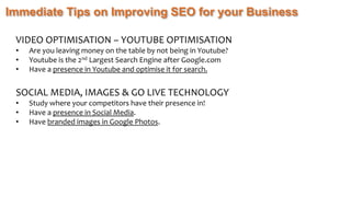 Immediate Tips on Improving SEO for your Business
VIDEO OPTIMISATION – YOUTUBE OPTIMISATION
• Are you leaving money on the table by not being in Youtube?
• Youtube is the 2nd Largest Search Engine after Google.com
• Have a presence in Youtube and optimise it for search.
SOCIAL MEDIA, IMAGES & GO LIVE TECHNOLOGY
• Study where your competitors have their presence in!
• Have a presence in Social Media.
• Have branded images in Google Photos.
 