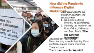 Resistive to Technology
Steep learning curve to learning Video
conferencing and online meetings
Their excuse
There is no need for Website!
How did the Pandemic
Influence Digital
Marketing?
They were caught off-
guard or perhaps too
complacent!
1. No online ordering
systems, no ecommerce.
2. F&B rely too much on the
likes of Grab, Deliveroo
and Food Panda. Who
has customer
information?
 