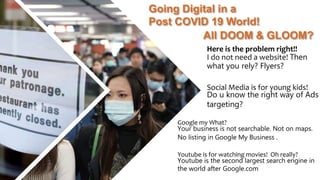 Going Digital in a
Post COVID 19 World!
All DOOM & GLOOM?
Google my What?
Your business is not searchable. Not on maps.
No listing in Google My Business .
Youtube is for watching movies! Oh really?
Youtube is the second largest search engine in
the world after Google.com
Here is the problem right!!
I do not need a website! Then
what you rely? Flyers?
Social Media is for young kids!
Do u know the right way of Ads
targeting?
 