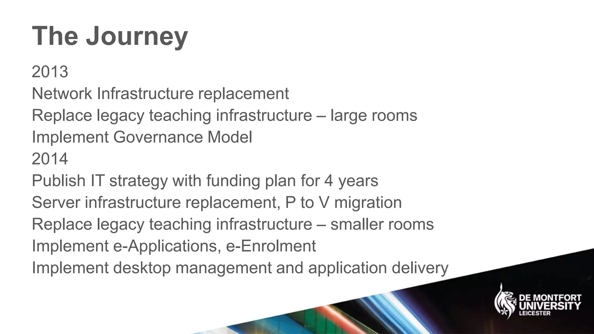 The Journey
2013
Network Infrastructure replacement
Replace legacy teaching infrastructure – large rooms
Implement Governance Model
2014
Publish IT strategy with funding plan for 4 years
Server infrastructure replacement, P to V migration
Replace legacy teaching infrastructure – smaller rooms
Implement e-Applications, e-Enrolment
Implement desktop management and application delivery
 
