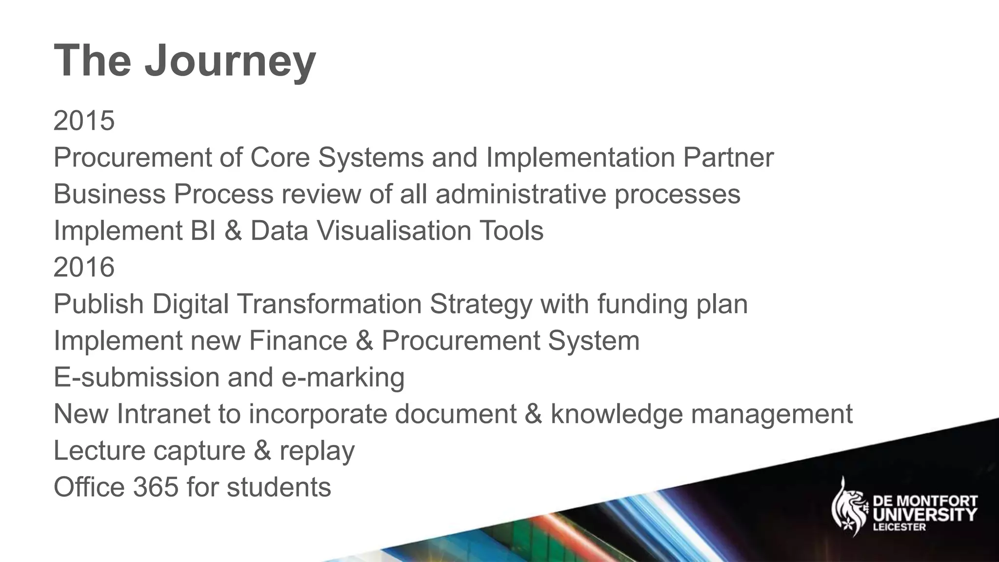 The Journey
2015
Procurement of Core Systems and Implementation Partner
Business Process review of all administrative processes
Implement BI & Data Visualisation Tools
2016
Publish Digital Transformation Strategy with funding plan
Implement new Finance & Procurement System
E-submission and e-marking
New Intranet to incorporate document & knowledge management
Lecture capture & replay
Office 365 for students
 