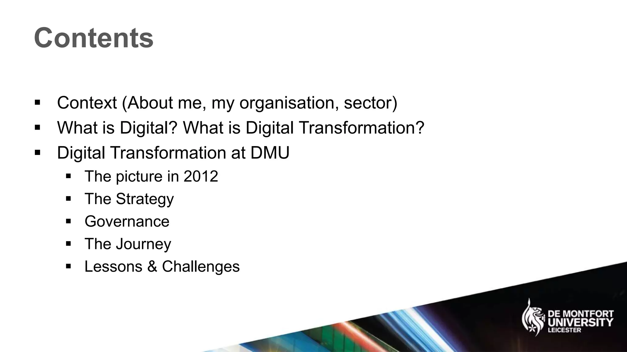 Contents
 Context (About me, my organisation, sector)
 What is Digital? What is Digital Transformation?
 Digital Transformation at DMU
 The picture in 2012
 The Strategy
 Governance
 The Journey
 Lessons & Challenges
 