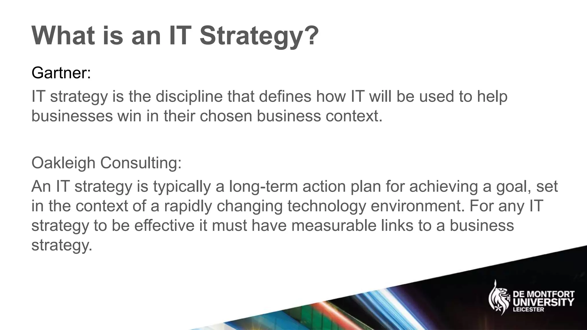 What is an IT Strategy?
Gartner:
IT strategy is the discipline that defines how IT will be used to help
businesses win in their chosen business context.
Oakleigh Consulting:
An IT strategy is typically a long-term action plan for achieving a goal, set
in the context of a rapidly changing technology environment. For any IT
strategy to be effective it must have measurable links to a business
strategy.
 