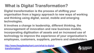 What is Digital Transformation?
Digital transformation is the process of shifting your
organisation from a legacy approach to new ways of working
and thinking using digital, social, mobile and emerging
technologies.
It involves a change in leadership, different thinking, the
encouragement of innovation and new business models,
incorporating digitisation of assets and an increased use of
technology to improve the experience of your organisation’s
employees, customers, suppliers, partners and stakeholders.
http://www.theagileelephant.com/what-is-digital-
transformation/
 