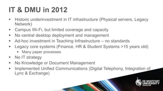IT & DMU in 2012
 Historic underinvestment in IT infrastructure (Physical servers, Legacy
Network)
 Campus Wi-Fi, but limited coverage and capacity
 No central desktop deployment and management
 Ad-hoc investment in Teaching Infrastructure – no standards
 Legacy core systems (Finance, HR & Student Systems >15 years old)
 Many paper processes
 No IT strategy
 No Knowledge or Document Management
 Implemented Unified Communications (Digital Telephony, Integration of
Lync & Exchange)
 