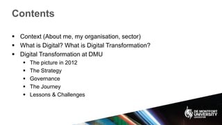 Contents
 Context (About me, my organisation, sector)
 What is Digital? What is Digital Transformation?
 Digital Transformation at DMU
 The picture in 2012
 The Strategy
 Governance
 The Journey
 Lessons & Challenges
 