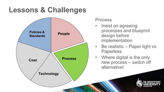 Lessons & Challenges
Policies &
Standards
Process
Technology
Cost
People
Process
• Insist on agreeing
processes and blueprint
design before
implementation
• Be realistic – Paper light vs
Paperless
• Where digital is the only
new process – switch off
alternative!
 