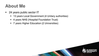 About Me
 24 years public sector IT
 13 years Local Government (4 Unitary authorities)
 4 years NHS (Hospital Foundation Trust)
 7 years Higher Education (2 Universities)
 