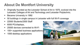 About De Montfort University
 Originally founded as the Leicester School of Art in 1870, evolved into the
Leicester Colleges of Art and Technology and Leicester Polytechnic.
 Became University in 1992
 50 buildings in single campus in Leicester with full Wi-Fi coverage
 22000 Students/2500 Staff
 6000 PCs/laptops,
 25000 devices connected to Wi-Fi
 100+ supported business applications
 1000 desktop applications
 