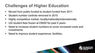 Challenges of Higher Education
 Moved from public funded to student funded from 2011
 Student number controls removed in 2015
 Highly competitive market, locally/nationally/internationally
 UG student fees frozen at £9000 for past 5 years
 Need to increase student numbers to cover increased costs and
investments
 Need to improve student experience, facilities,
 
