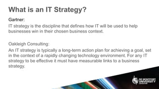 What is an IT Strategy?
Gartner:
IT strategy is the discipline that defines how IT will be used to help
businesses win in their chosen business context.
Oakleigh Consulting:
An IT strategy is typically a long-term action plan for achieving a goal, set
in the context of a rapidly changing technology environment. For any IT
strategy to be effective it must have measurable links to a business
strategy.
 