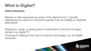 What is Digital?
Oxford Dictionary:
Signals or data expressed as series of the digits 0 and 1, typically
represented by values of a physical quantity such as voltage or magnetic
polarization.
Relating to, using, or storing data or information in the form of digital
signals: e.g. digital TV
Involving or relating to the use of computer technology: e.g. the digital
revolution
 