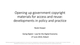 Opening up government copyright
materials for access and reuse:
developments in policy and practice
Neale Hooper
Going Digital – Law for the Digital Economy
27 June 2014, Hobart
"Opening up government copyright materials for access and reuse: developments in policy and practice" by Neale Hooper is licensed under a Creative Commons
Attribution 3.0 Australia Licence. To view a copy of this license, visit http://creativecommons.org/licenses/by/3.0/au/.
1
 