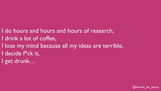 @hannah_bo_banna
I do hours and hours and hours of research,
I drink a lot of coffee,
I lose my mind because all my ideas are terrible,
I decide f*ck it,
I get drunk…
 