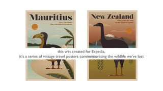 this was created for Expedia,
it’s a series of vintage travel posters commemorating the wildlife we’ve lost
 