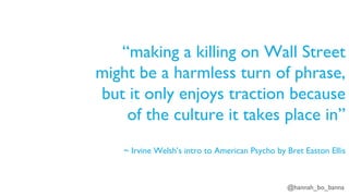 @hannah_bo_banna
“making a killing on Wall Street
might be a harmless turn of phrase,
but it only enjoys traction because
of the culture it takes place in”
~ Irvine Welsh’s intro to American Psycho by Bret Easton Ellis
 