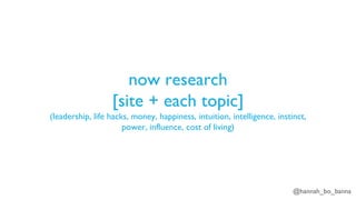 @hannah_bo_banna
now research
[site + each topic]
(leadership, life hacks, money, happiness, intuition, intelligence, instinct,
power, influence, cost of living)
 