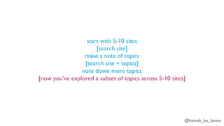 @hannah_bo_banna
start with 5-10 sites
[search site]
make a note of topics
[search site + topics]
note down more topics
[now you’ve explored a subset of topics across 5-10 sites]
 