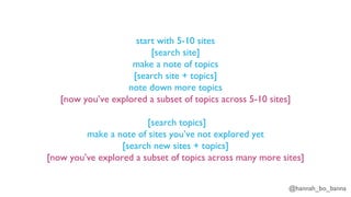 @hannah_bo_banna
start with 5-10 sites
[search site]
make a note of topics
[search site + topics]
note down more topics
[now you’ve explored a subset of topics across 5-10 sites]
[search topics]
make a note of sites you’ve not explored yet
[search new sites + topics]
[now you’ve explored a subset of topics across many more sites]
 