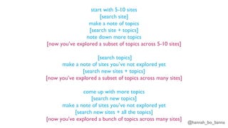 @hannah_bo_banna
start with 5-10 sites
[search site]
make a note of topics
[search site + topics]
note down more topics
[now you’ve explored a subset of topics across 5-10 sites]
[search topics]
make a note of sites you’ve not explored yet
[search new sites + topics]
[now you’ve explored a subset of topics across many sites]
come up with more topics
[search new topics]
make a note of sites you’ve not explored yet
[search new sites + all the topics]
[now you’ve explored a bunch of topics across many sites]
 