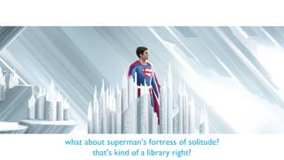 what about superman’s fortress of solitude?
that’s kind of a library right?
 