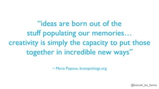 @hannah_bo_banna
“ideas are born out of the
stuff populating our memories…
creativity is simply the capacity to put those
together in incredible new ways”
~ Maria Popova, brainpickings.org
 