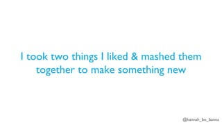 @hannah_bo_banna
I took two things I liked & mashed them
together to make something new
 