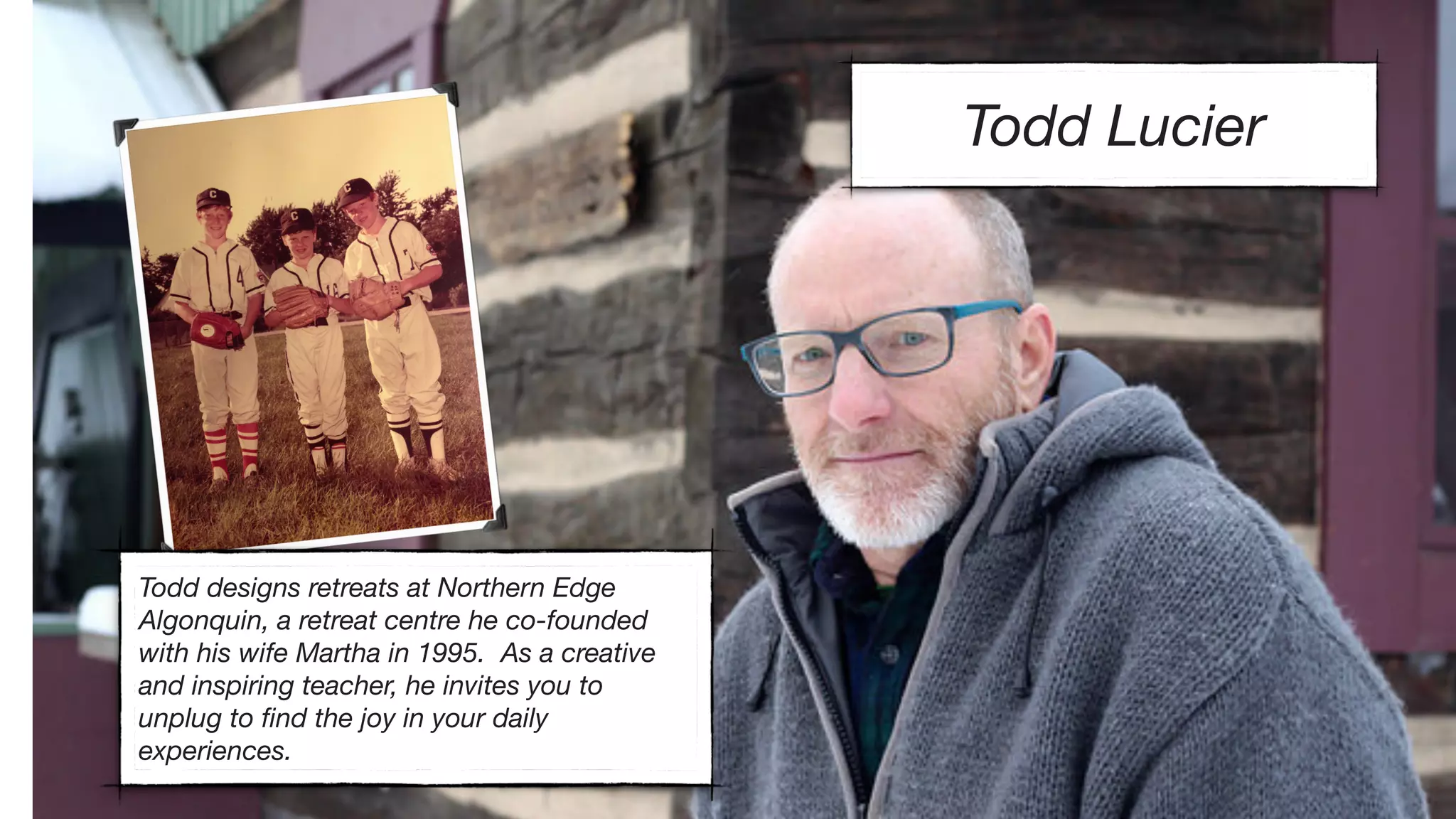 Todd Lucier
Todd designs retreats at Northern Edge
Algonquin, a retreat centre he co-founded
with his wife Martha in 1995. As a creative
and inspiring teacher, he invites you to
unplug to ﬁnd the joy in your daily
experiences.
 