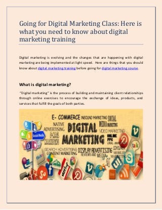 Going for Digital Marketing Class: Here is
what you need to know about digital
marketing training
Digital marketing is evolving and the changes that are happening with digital
marketing are being implemented at light speed. Here are things that you should
know about digital marketing training before going for digital marketing course.
What is digital marketing?
“Digital marketing” is the process of building and maintaining client relationships
through online exercises to encourage the exchange of ideas, products, and
services that fulfill the goals of both parties.
 