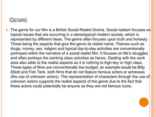 GENRE
   The genre for our film is a British Social Realist Drama. Social realism focuses on
    topical issues that are occurring in a stereotypical modern society, which is
    represented by different ideas. The genre often focuses upon truth and honesty:
    These being the aspects that give the genre its realist name. Themes such as
    drugs, money, sex, religion and typical day-to-day activities are conventionally
    portrayed within the narrative of a social realist film. It focuses on life’s struggles
    and often portrays the working class activities as heroic. Dealing with the work
    area also adds to the realist aspects as it is nothing to high key or high class.
    These types of films are conventionally low budget; an example would be Billy
    Elliott and Fish Tank, both films that do not feature famous actors or actresses
    (the use of unknown actors). The representation of characters through the use of
    unknown actors supports the realist aspects of the genre due to the fact that
    these actors could potentially be anyone as they are not famous icons.
 