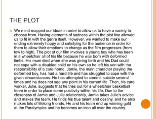 THE PLOT
   We mind mapped our ideas in order to allow us to have a variety to
    choose from. Having elements of sadness within the plot line allowed
    us to fit in with the genre itself. However, we wanted to make our
    ending extremely happy and satisfying for the audience in order for
    them to allow their emotions to change as the film progresses (from
    low to high). The plot of our film involves a young boy who has been
    in a wheelchair all of his life because he was born with deformed
    limbs. His mum died when she was giving birth and his Dad could
    not cope with a disabled child on his own so he left his son with the
    responsibility of a care home. Jamie, the main character playing the
    deformed boy, has had a hard life and has struggled to cope with the
    given circumstances. He has attempted to commit suicide several
    times and he does not see any point in his current life. Then, his care
    worker, Julie, suggests that he tries out for a wheelchair basketball
    team in order to place some positivity within his life. Due to the
    closeness of Jamie and Julie relationship, Jamie takes Julie’s advice
    and makes the team. He finds his true talent and destiny, and he also
    makes lots of lifelong friends. He and his team end up winning gold
    at the Paralympics and he becomes an icon all over the country.
 