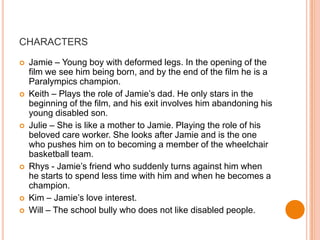 CHARACTERS

   Jamie – Young boy with deformed legs. In the opening of the
    film we see him being born, and by the end of the film he is a
    Paralympics champion.
   Keith – Plays the role of Jamie’s dad. He only stars in the
    beginning of the film, and his exit involves him abandoning his
    young disabled son.
   Julie – She is like a mother to Jamie. Playing the role of his
    beloved care worker. She looks after Jamie and is the one
    who pushes him on to becoming a member of the wheelchair
    basketball team.
   Rhys - Jamie’s friend who suddenly turns against him when
    he starts to spend less time with him and when he becomes a
    champion.
   Kim – Jamie’s love interest.
   Will – The school bully who does not like disabled people.
 