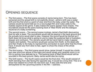 OPENING SEQUENCE
   The first scene – The first scene consists of Jamie being born. This has been
    censored and the actual birth is not explicitly shown. Jamie’s birth was a water
    birth and the first shot is a point of view shot from the baby under the water. The
    camera would be hand-held as it is a low budget film and it also adds to the
    realistic aspect of the genre. It also makes the scene appear more chaotic. The
    soundtrack would be the piano backing track of ‘Mad World’ and the dialogue
    would be of a baby screaming.
   The second scene – The second scene involves Jamie’s Dad Keith discovering
    that his wife is dead. The soundtrack would still be playing in the back ground and
    the actually lyrics would start to play; However the sound would be blurred as if
    Keith does not know what is going on and to make the audience feel is frustration,
    despair and confusion. The camera would still be hand-held to make it appear
    chaotic and realistic. The camera would pan across from Keith, to the dead wife
    and then finally to the baby to represent the connection to each other that the three
    have. It would vary from slow to fast, again to show the chaos of the whole
    situation.
   The third scene – The third scene would show Jamie himself. It would be a birds
    eye view shot from above of the baby and would slowly and carefully zoom in on
    him to portray how delicate he is. The backing track of Mad World would still be
    sounded in the back ground. Baby Jamie would also be crying.
   The forth scene – The fourth scene would be the final shot. This would consist of
    Keith standing from afar facing the opposite way. It would be a long shot: This is to
    show how distant he is from his new born son. It also sets the tone and
    atmosphere for the upcoming events in the film – sadness.
 