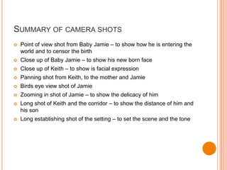 SUMMARY OF CAMERA SHOTS
   Point of view shot from Baby Jamie – to show how he is entering the
    world and to censor the birth
   Close up of Baby Jamie – to show his new born face
   Close up of Keith – to show is facial expression
   Panning shot from Keith, to the mother and Jamie
   Birds eye view shot of Jamie
   Zooming in shot of Jamie – to show the delicacy of him
   Long shot of Keith and the corridor – to show the distance of him and
    his son
   Long establishing shot of the setting – to set the scene and the tone
 