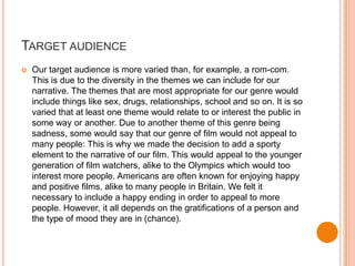 TARGET AUDIENCE
   Our target audience is more varied than, for example, a rom-com.
    This is due to the diversity in the themes we can include for our
    narrative. The themes that are most appropriate for our genre would
    include things like sex, drugs, relationships, school and so on. It is so
    varied that at least one theme would relate to or interest the public in
    some way or another. Due to another theme of this genre being
    sadness, some would say that our genre of film would not appeal to
    many people: This is why we made the decision to add a sporty
    element to the narrative of our film. This would appeal to the younger
    generation of film watchers, alike to the Olympics which would too
    interest more people. Americans are often known for enjoying happy
    and positive films, alike to many people in Britain. We felt it
    necessary to include a happy ending in order to appeal to more
    people. However, it all depends on the gratifications of a person and
    the type of mood they are in (chance).
 
