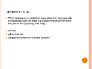 IMPROVEMENTS
   When pitching our presentation to our class they came up with
    several suggestions in order to potentially make our film more
    successful and appealing. Including…


   A villain
   A love interest
   A bigger problem other than his disability
 