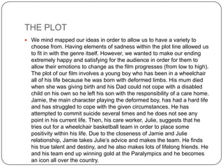 THE PLOT
 We mind mapped our ideas in order to allow us to have a variety to
  choose from. Having elements of sadness within the plot line allowed us
  to fit in with the genre itself. However, we wanted to make our ending
  extremely happy and satisfying for the audience in order for them to
  allow their emotions to change as the film progresses (from low to high).
  The plot of our film involves a young boy who has been in a wheelchair
  all of his life because he was born with deformed limbs. His mum died
  when she was giving birth and his Dad could not cope with a disabled
  child on his own so he left his son with the responsibility of a care home.
  Jamie, the main character playing the deformed boy, has had a hard life
  and has struggled to cope with the given circumstances. He has
  attempted to commit suicide several times and he does not see any
  point in his current life. Then, his care worker, Julie, suggests that he
  tries out for a wheelchair basketball team in order to place some
  positivity within his life. Due to the closeness of Jamie and Julie
  relationship, Jamie takes Julie’s advice and makes the team. He finds
  his true talent and destiny, and he also makes lots of lifelong friends. He
  and his team end up winning gold at the Paralympics and he becomes
  an icon all over the country.
 