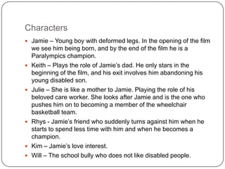 Characters
 Jamie – Young boy with deformed legs. In the opening of the film
    we see him being born, and by the end of the film he is a
    Paralympics champion.
   Keith – Plays the role of Jamie’s dad. He only stars in the
    beginning of the film, and his exit involves him abandoning his
    young disabled son.
   Julie – She is like a mother to Jamie. Playing the role of his
    beloved care worker. She looks after Jamie and is the one who
    pushes him on to becoming a member of the wheelchair
    basketball team.
   Rhys - Jamie’s friend who suddenly turns against him when he
    starts to spend less time with him and when he becomes a
    champion.
   Kim – Jamie’s love interest.
   Will – The school bully who does not like disabled people.
 