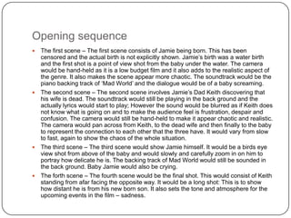Opening sequence
 The first scene – The first scene consists of Jamie being born. This has been
  censored and the actual birth is not explicitly shown. Jamie’s birth was a water birth
  and the first shot is a point of view shot from the baby under the water. The camera
  would be hand-held as it is a low budget film and it also adds to the realistic aspect of
  the genre. It also makes the scene appear more chaotic. The soundtrack would be the
  piano backing track of ‘Mad World’ and the dialogue would be of a baby screaming.
 The second scene – The second scene involves Jamie’s Dad Keith discovering that
  his wife is dead. The soundtrack would still be playing in the back ground and the
  actually lyrics would start to play; However the sound would be blurred as if Keith does
  not know what is going on and to make the audience feel is frustration, despair and
  confusion. The camera would still be hand-held to make it appear chaotic and realistic.
  The camera would pan across from Keith, to the dead wife and then finally to the baby
  to represent the connection to each other that the three have. It would vary from slow
  to fast, again to show the chaos of the whole situation.
 The third scene – The third scene would show Jamie himself. It would be a birds eye
  view shot from above of the baby and would slowly and carefully zoom in on him to
  portray how delicate he is. The backing track of Mad World would still be sounded in
  the back ground. Baby Jamie would also be crying.
 The forth scene – The fourth scene would be the final shot. This would consist of Keith
  standing from afar facing the opposite way. It would be a long shot: This is to show
  how distant he is from his new born son. It also sets the tone and atmosphere for the
  upcoming events in the film – sadness.
 