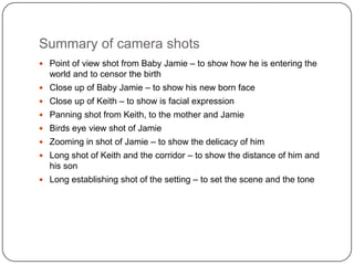 Summary of camera shots
 Point of view shot from Baby Jamie – to show how he is entering the
  world and to censor the birth
 Close up of Baby Jamie – to show his new born face
 Close up of Keith – to show is facial expression
 Panning shot from Keith, to the mother and Jamie
 Birds eye view shot of Jamie
 Zooming in shot of Jamie – to show the delicacy of him
 Long shot of Keith and the corridor – to show the distance of him and
  his son
 Long establishing shot of the setting – to set the scene and the tone
 