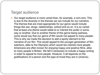Target audience
 Our target audience is more varied than, for example, a rom-com. This
  is due to the diversity in the themes we can include for our narrative.
  The themes that are most appropriate for our genre would include
  things like sex, drugs, relationships, school and so on. It is so varied
  that at least one theme would relate to or interest the public in some
  way or another. Due to another theme of this genre being sadness,
  some would say that our genre of film would not appeal to many people:
  This is why we made the decision to add a sporty element to the
  narrative of our film. This would appeal to the younger generation of film
  watchers, alike to the Olympics which would too interest more people.
  Americans are often known for enjoying happy and positive films, alike
  to many people in Britain. We felt it necessary to include a happy ending
  in order to appeal to more people. However, it all depends on the
  gratifications of a person and the type of mood they are in (chance).
 
