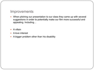 Improvements
 When pitching our presentation to our class they came up with several
  suggestions in order to potentially make our film more successful and
  appealing. Including…


 A villain
 A love interest
 A bigger problem other than his disability
 