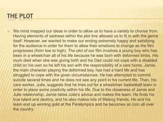 THE PLOT

   We mind mapped our ideas in order to allow us to have a variety to choose from.
    Having elements of sadness within the plot line allowed us to fit in with the genre
    itself. However, we wanted to make our ending extremely happy and satisfying
    for the audience in order for them to allow their emotions to change as the film
    progresses (from low to high). The plot of our film involves a young boy who has
    been in a wheelchair all of his life because he was born with deformed limbs. His
    mum died when she was giving birth and his Dad could not cope with a disabled
    child on his own so he left his son with the responsibility of a care home. Jamie,
    the main character playing the deformed boy, has had a hard life and has
    struggled to cope with the given circumstances. He has attempted to commit
    suicide several times and he does not see any point in his current life. Then, his
    care worker, Julie, suggests that he tries out for a wheelchair basketball team in
    order to place some positivity within his life. Due to the closeness of Jamie and
    Julie relationship, Jamie takes Julie’s advice and makes the team. He finds his
    true talent and destiny, and he also makes lots of lifelong friends. He and his
    team end up winning gold at the Paralympics and he becomes an icon all over
    the country.
 